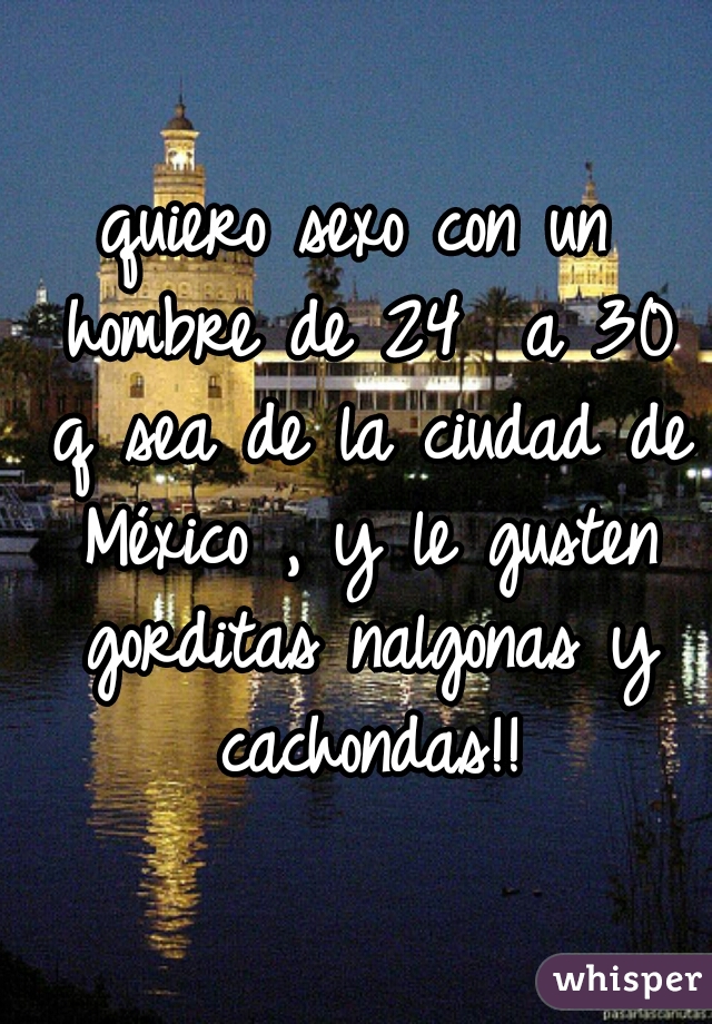 quiero sexo con un hombre de 24  a 30 q sea de la ciudad de México , y le gusten gorditas nalgonas y cachondas!!