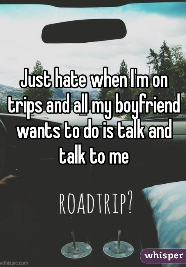 Just hate when I'm on trips and all my boyfriend wants to do is talk and talk to me
