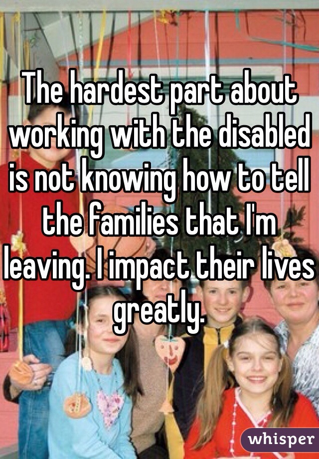 The hardest part about working with the disabled is not knowing how to tell the families that I'm leaving. I impact their lives greatly.