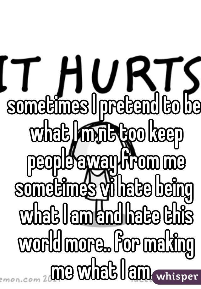 sometimes I pretend to be what I m nt too keep people away from me
sometimes vi hate being what I am and hate this world more.. for making me what I am.. 