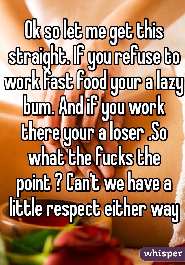 Ok so let me get this straight. If you refuse to work fast food your a lazy bum. And if you work there your a loser .So what the fucks the point ? Can't we have a little respect either way 