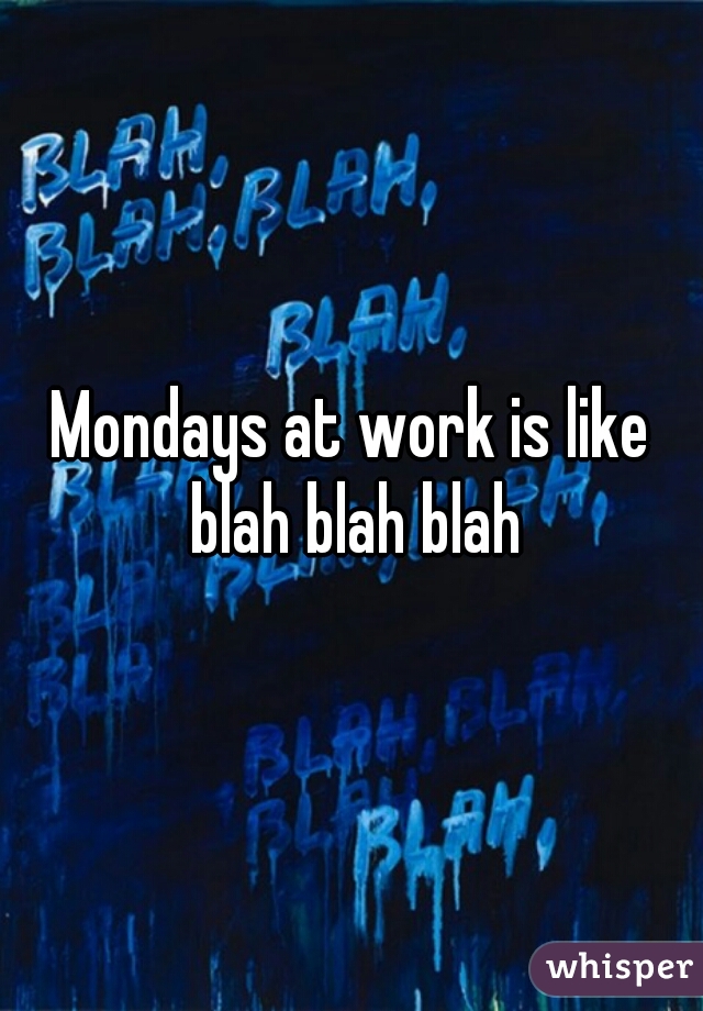 Mondays at work is like blah blah blah