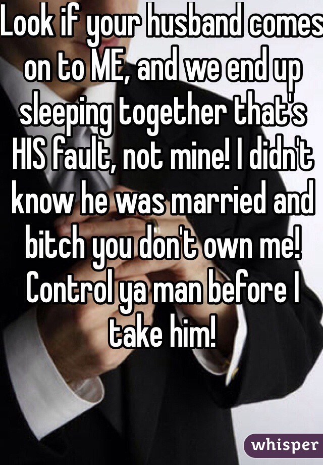 Look if your husband comes on to ME, and we end up sleeping together that's HIS fault, not mine! I didn't know he was married and bitch you don't own me! Control ya man before I take him! 