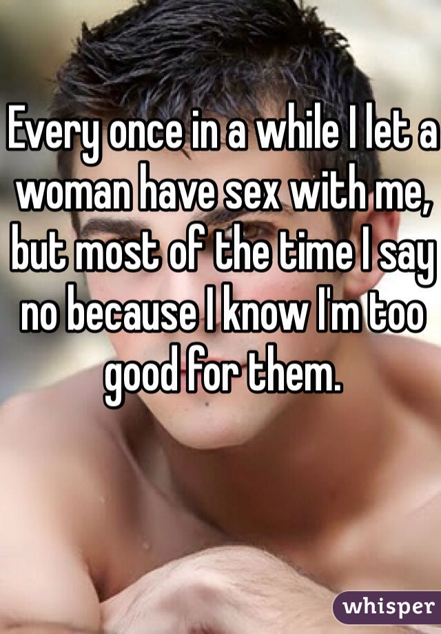 Every once in a while I let a woman have sex with me, but most of the time I say no because I know I'm too good for them.