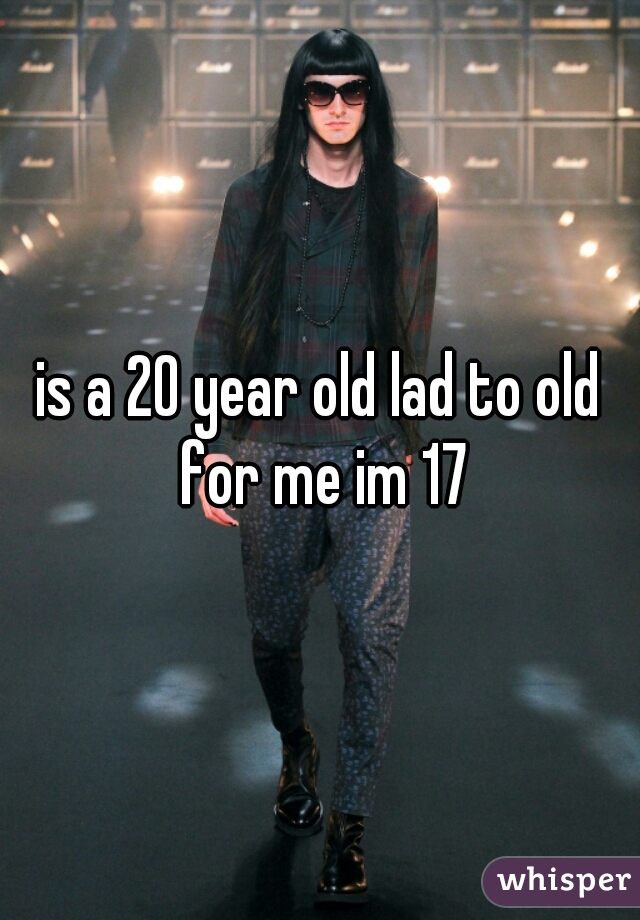 is a 20 year old lad to old for me im 17