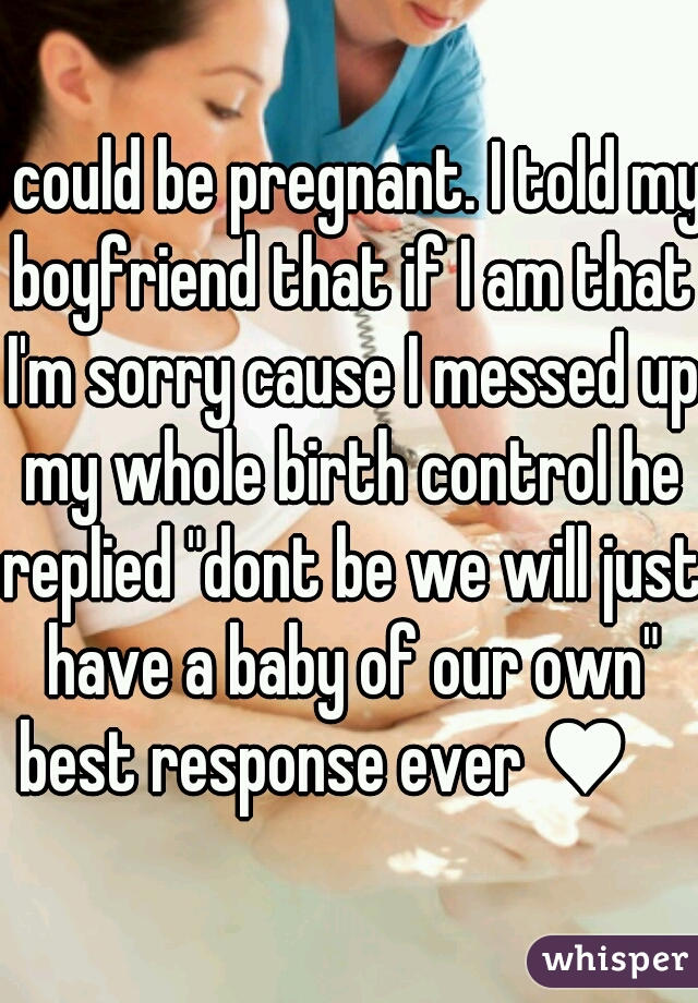 I could be pregnant. I told my boyfriend that if I am that I'm sorry cause I messed up my whole birth control he replied "dont be we will just have a baby of our own" best response ever ♥    