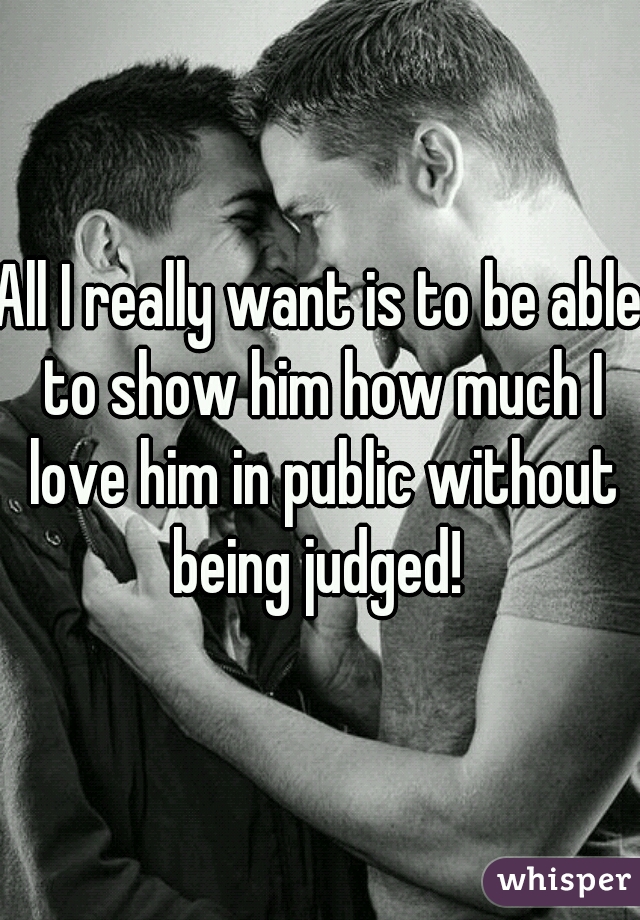 All I really want is to be able to show him how much I love him in public without being judged! 