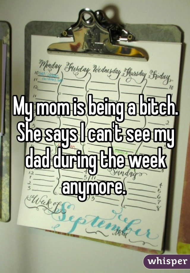 My mom is being a bitch. She says I can't see my dad during the week anymore. 