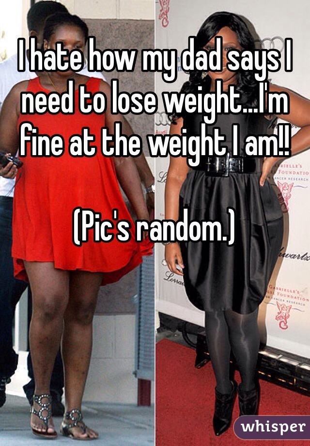 I hate how my dad says I need to lose weight...I'm fine at the weight I am!!

(Pic's random.)