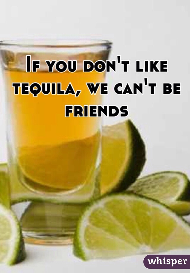 If you don't like tequila, we can't be friends