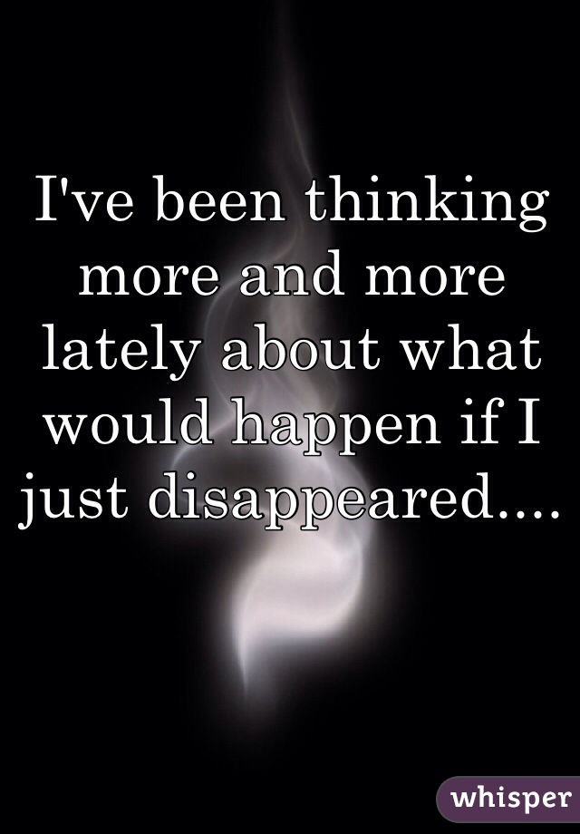 I've been thinking more and more lately about what would happen if I just disappeared.... 