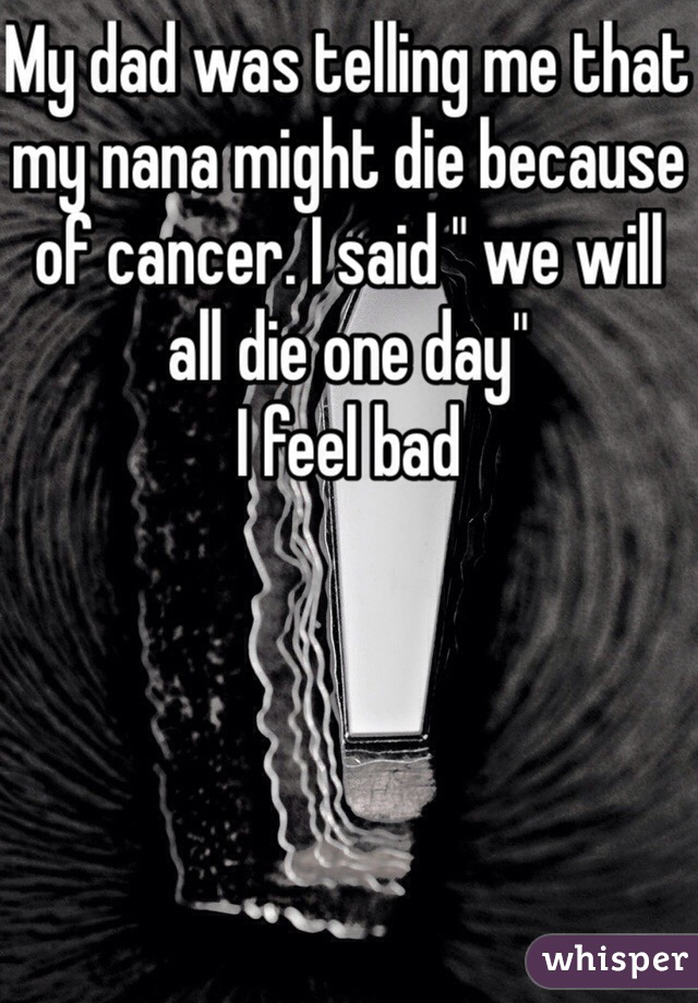 My dad was telling me that my nana might die because of cancer. I said " we will all die one day"
I feel bad  