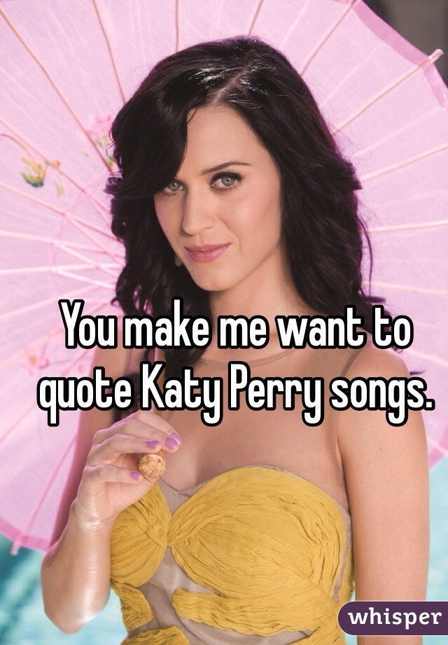 You make me want to quote Katy Perry songs.