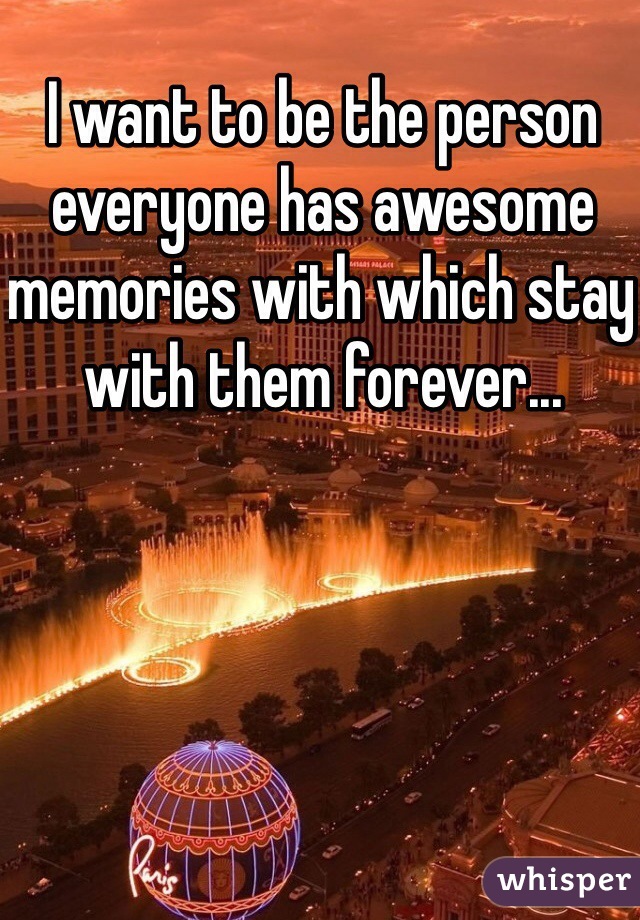 I want to be the person everyone has awesome memories with which stay with them forever... 