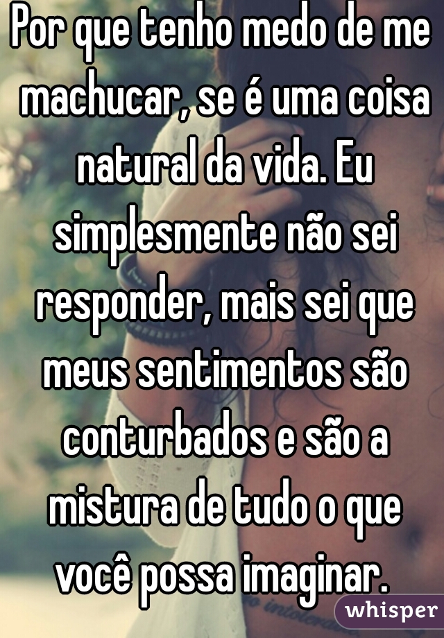 Por que tenho medo de me machucar, se é uma coisa natural da vida. Eu simplesmente não sei responder, mais sei que meus sentimentos são conturbados e são a mistura de tudo o que você possa imaginar. 