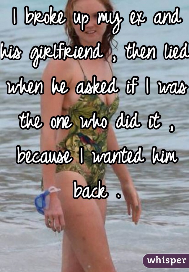 I broke up my ex and his girlfriend , then lied when he asked if I was the one who did it , because I wanted him back . 