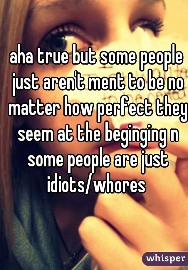 aha true but some people just aren't ment to be no matter how perfect they seem at the beginging n some people are just idiots/whores 