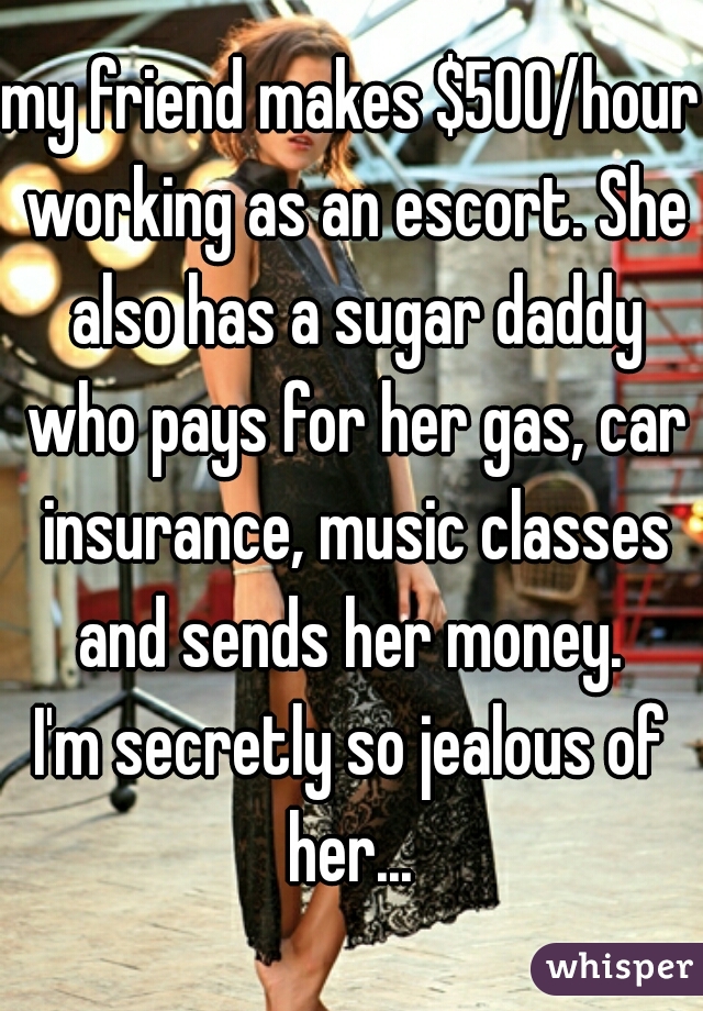 my friend makes $500/hour working as an escort. She also has a sugar daddy who pays for her gas, car insurance, music classes and sends her money. 
I'm secretly so jealous of her... 