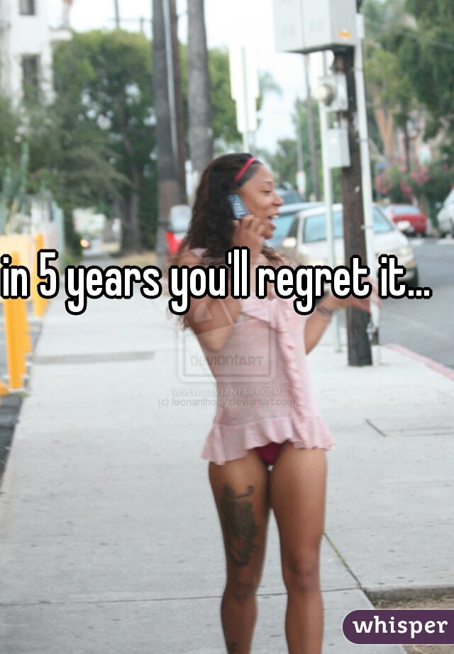 in 5 years you'll regret it...     