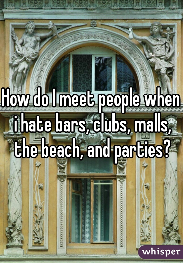 How do I meet people when i hate bars, clubs, malls, the beach, and parties?