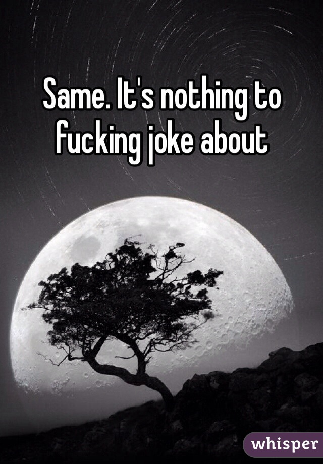 Same. It's nothing to fucking joke about 