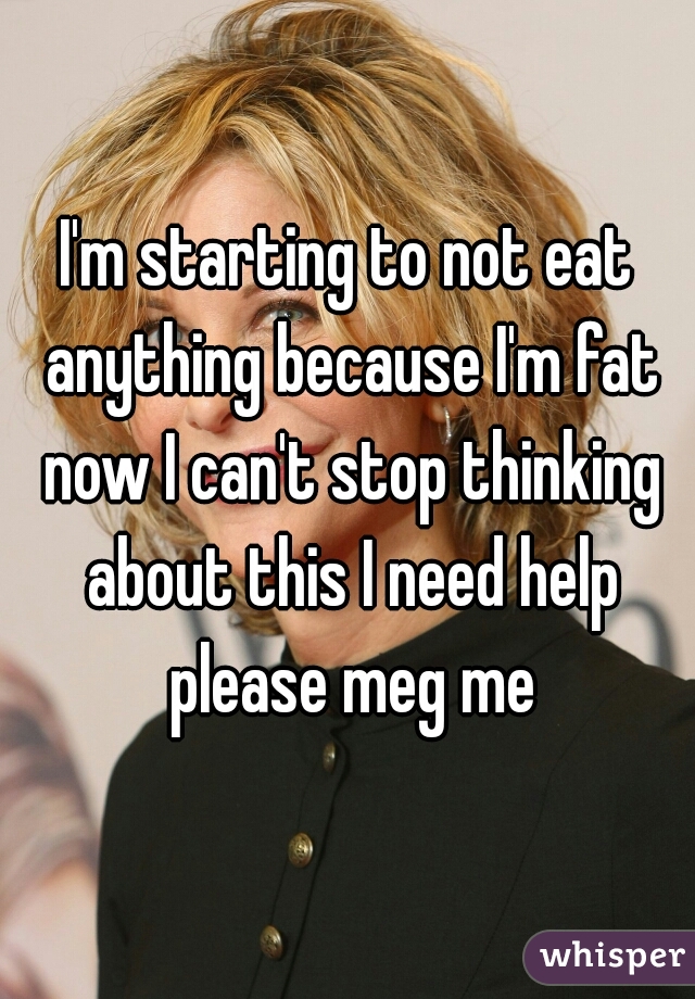 I'm starting to not eat anything because I'm fat now I can't stop thinking about this I need help please meg me