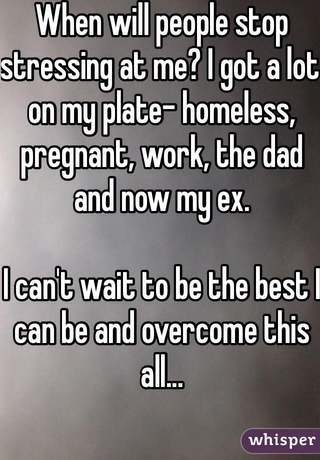 When will people stop stressing at me? I got a lot on my plate- homeless, pregnant, work, the dad and now my ex. 

I can't wait to be the best I can be and overcome this all... 