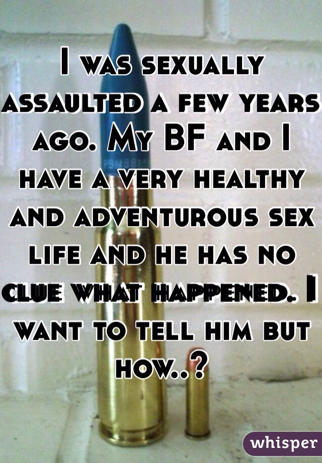 I was sexually assaulted a few years ago. My BF and I have a very healthy and adventurous sex life and he has no clue what happened. I want to tell him but how..?