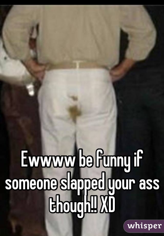 Ewwww be funny if someone slapped your ass though!! XD