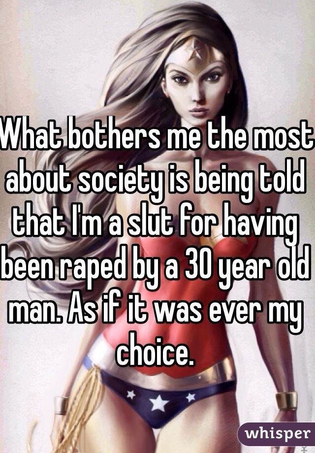 What bothers me the most about society is being told that I'm a slut for having been raped by a 30 year old man. As if it was ever my choice.