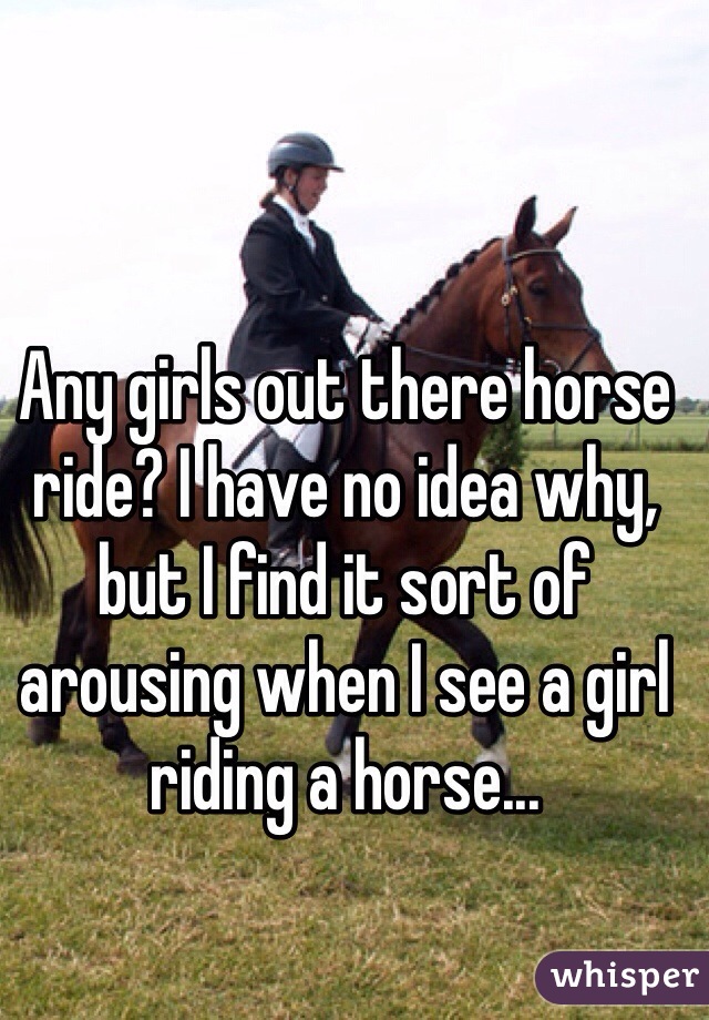 Any girls out there horse ride? I have no idea why, but I find it sort of arousing when I see a girl riding a horse...