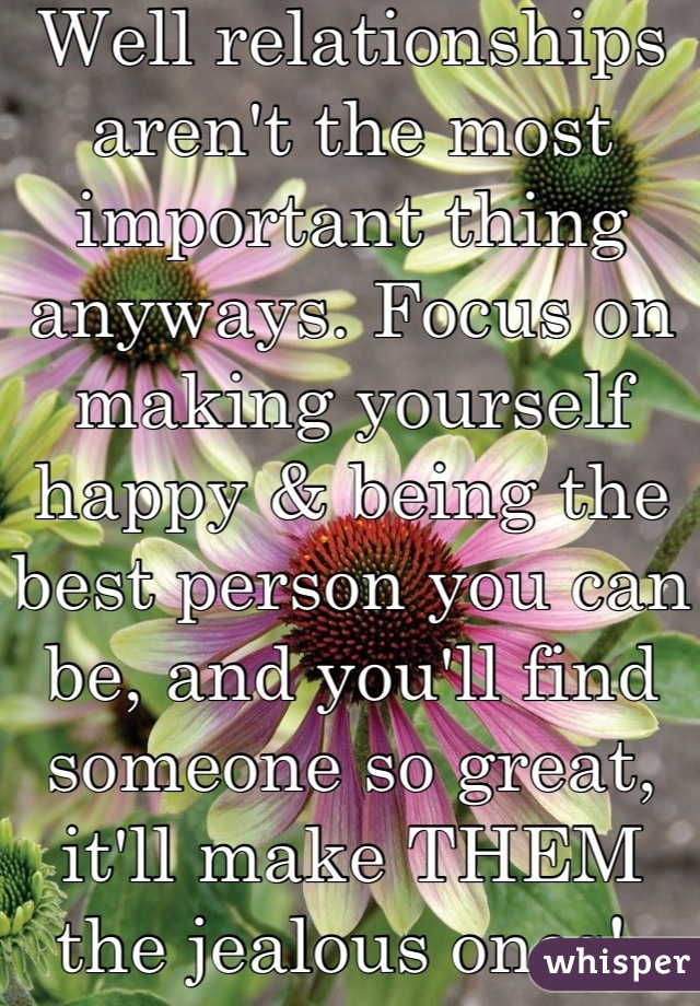 Well relationships aren't the most important thing anyways. Focus on making yourself happy & being the best person you can be, and you'll find someone so great, it'll make THEM the jealous ones! 