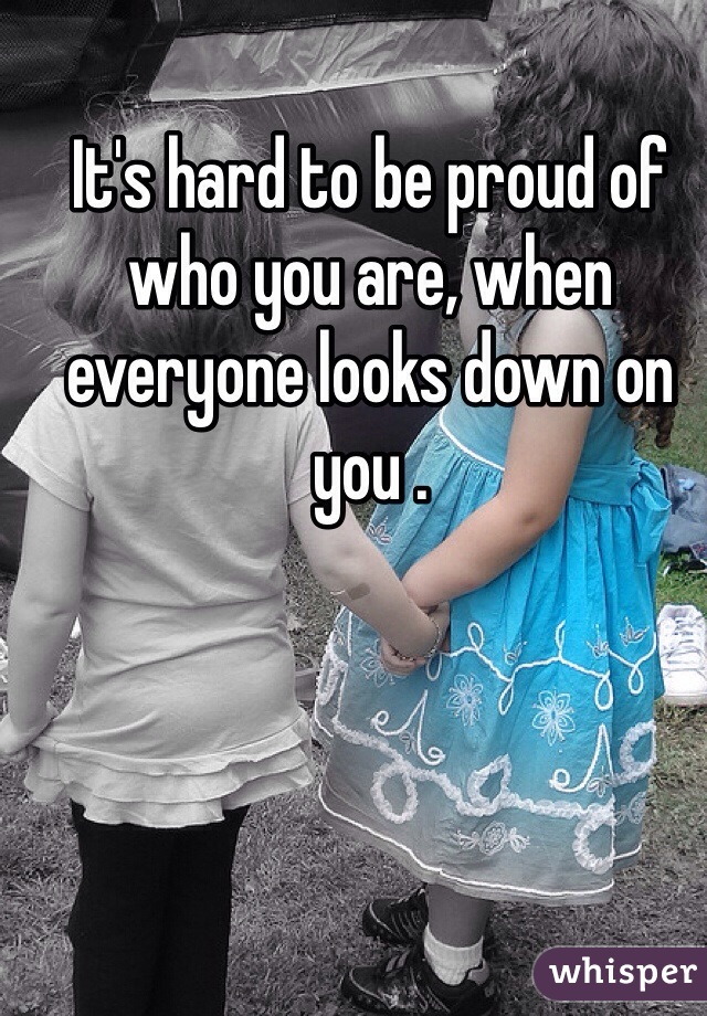 It's hard to be proud of who you are, when everyone looks down on you . 