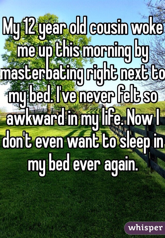 My 12 year old cousin woke me up this morning by masterbating right next to my bed. I've never felt so awkward in my life. Now I don't even want to sleep in my bed ever again. 