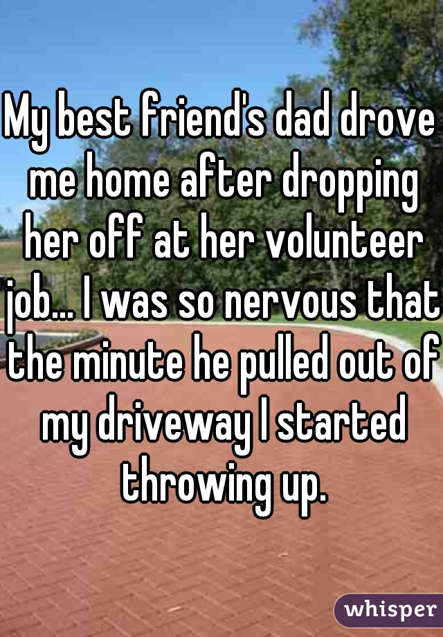 My best friend's dad drove me home after dropping her off at her volunteer job... I was so nervous that the minute he pulled out of my driveway I started throwing up.