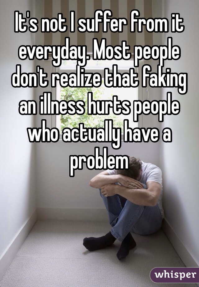 It's not I suffer from it everyday. Most people don't realize that faking an illness hurts people who actually have a problem 