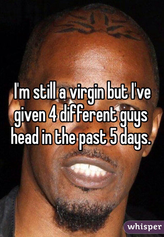  I'm still a virgin but I've given 4 different guys head in the past 5 days. 