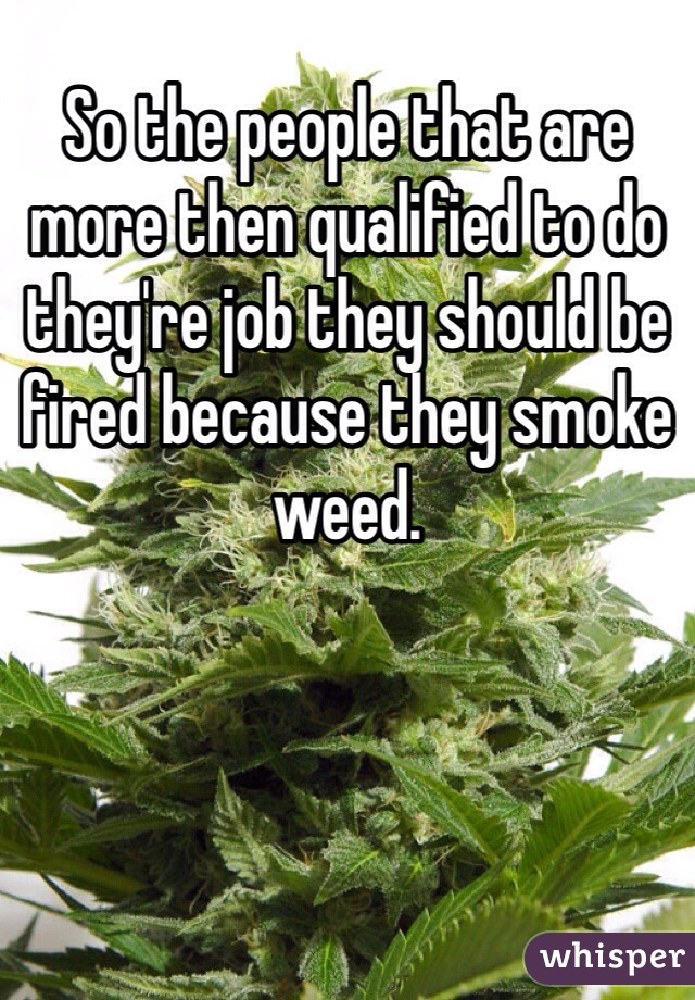 So the people that are more then qualified to do they're job they should be fired because they smoke weed.