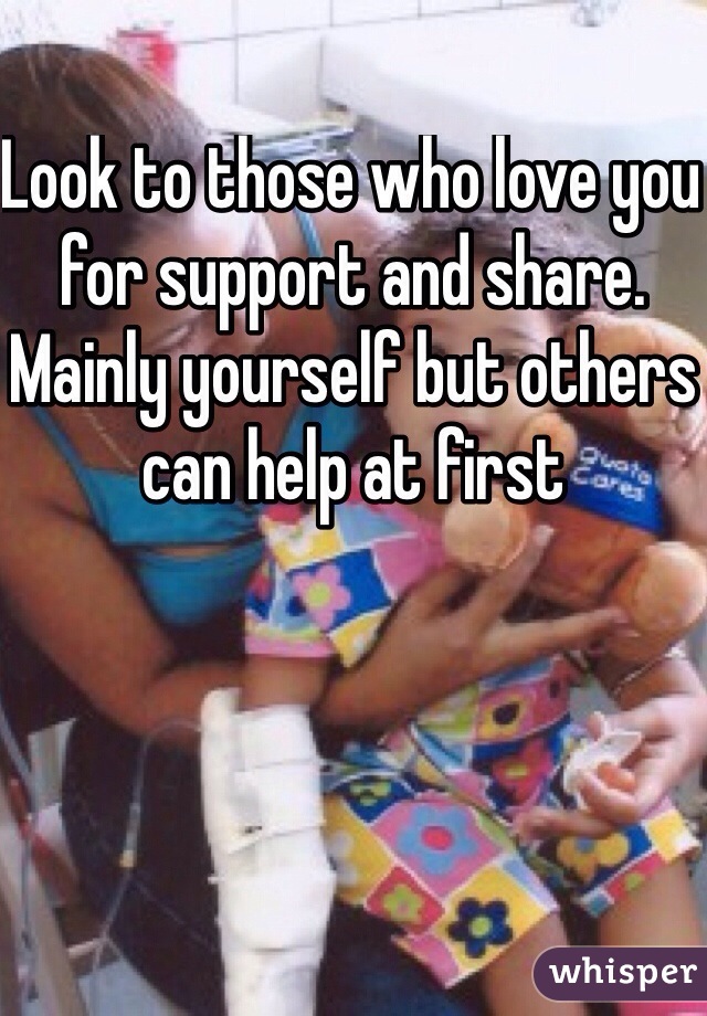 Look to those who love you for support and share. Mainly yourself but others can help at first