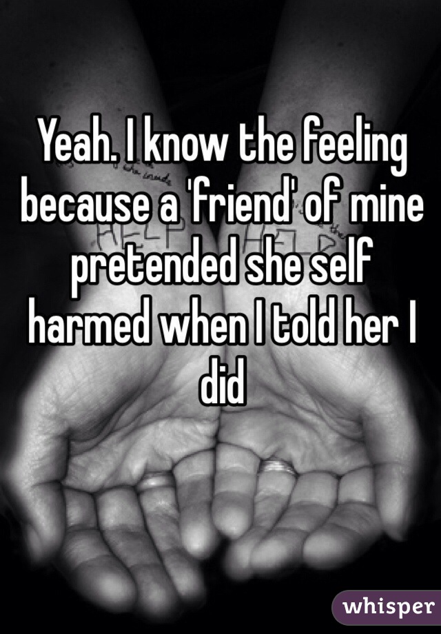 Yeah. I know the feeling because a 'friend' of mine pretended she self harmed when I told her I did 