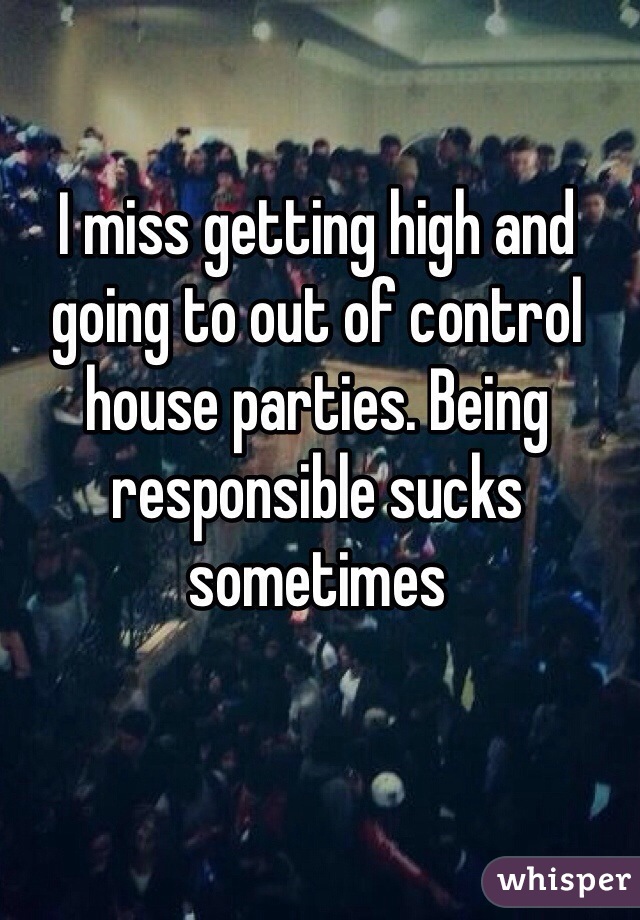 I miss getting high and going to out of control house parties. Being responsible sucks sometimes