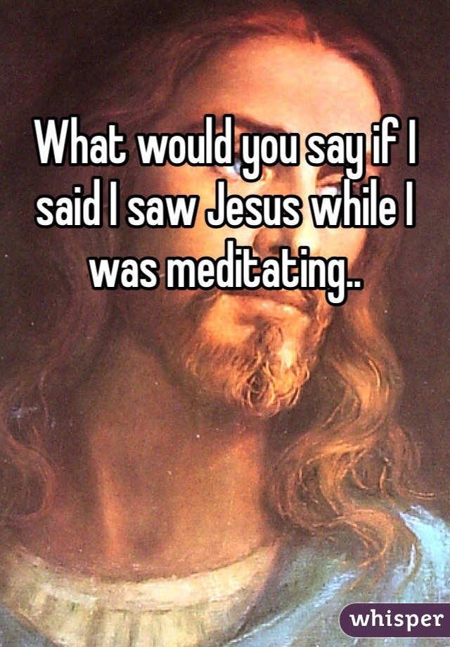 What would you say if I said I saw Jesus while I was meditating..