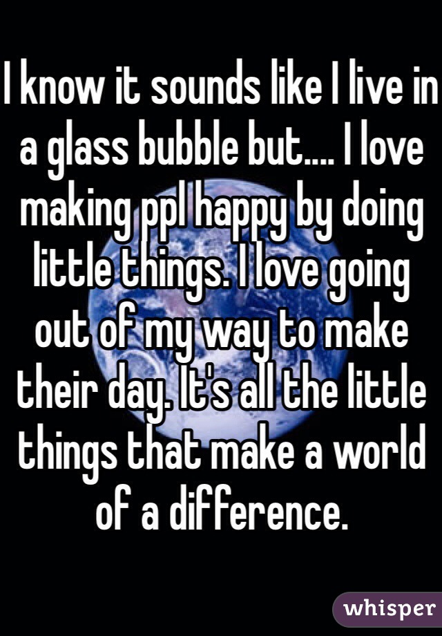 I know it sounds like I live in a glass bubble but.... I love making ppl happy by doing little things. I love going out of my way to make their day. It's all the little things that make a world of a difference. 