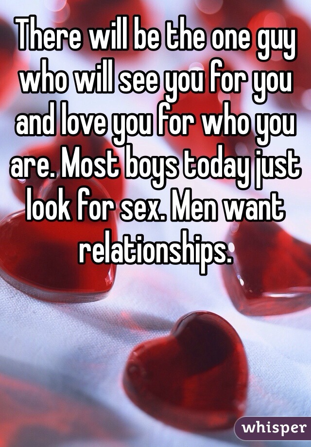 There will be the one guy who will see you for you and love you for who you are. Most boys today just look for sex. Men want relationships.