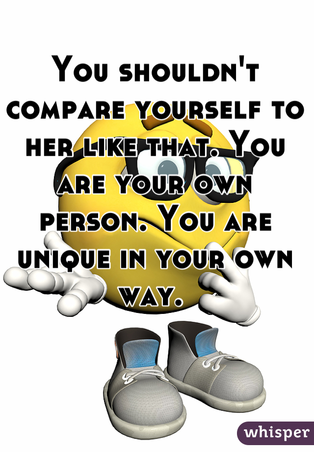 You shouldn't compare yourself to her like that. You are your own person. You are unique in your own way. 