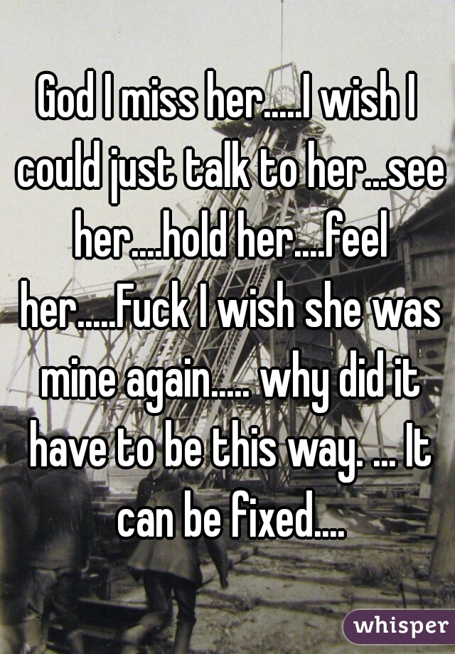 God I miss her.....I wish I could just talk to her...see her....hold her....feel her.....Fuck I wish she was mine again..... why did it have to be this way. ... It can be fixed....