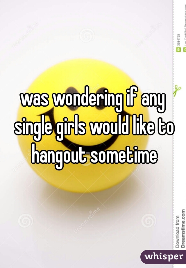 was wondering if any single girls would like to hangout sometime