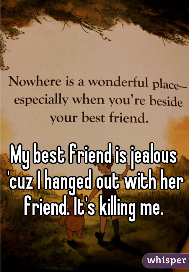 My best friend is jealous 'cuz I hanged out with her friend. It's killing me. 