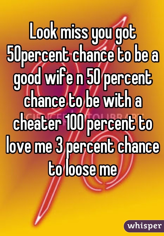 Look miss you got 50percent chance to be a good wife n 50 percent chance to be with a cheater 100 percent to love me 3 percent chance to loose me