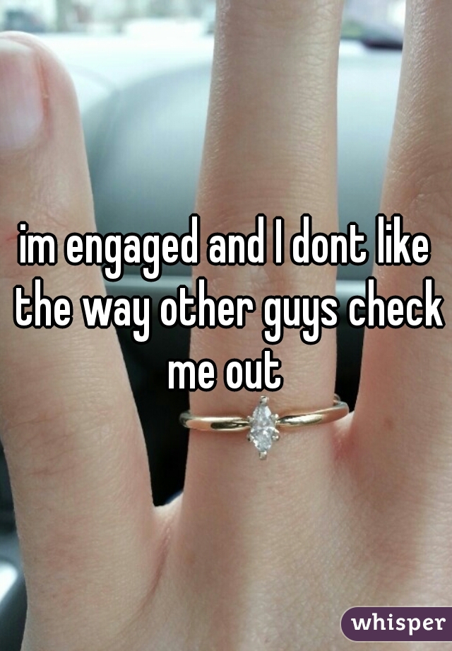 im engaged and I dont like the way other guys check me out 